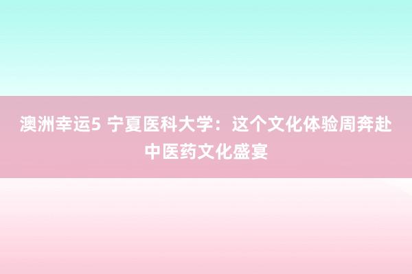 澳洲幸运5 宁夏医科大学：这个文化体验周奔赴中医药文化盛宴