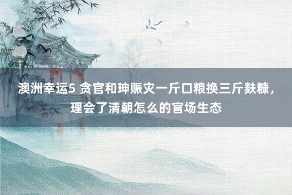澳洲幸运5 贪官和珅赈灾一斤口粮换三斤麸糠，理会了清朝怎么的官场生态
