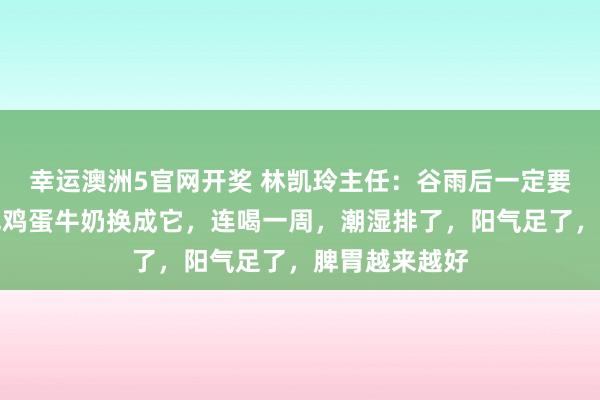 幸运澳洲5官网开奖 林凯玲主任：谷雨后一定要祛湿！早餐把鸡蛋牛奶换成它，连喝一周，潮湿排了，阳气足了，脾胃越来越好