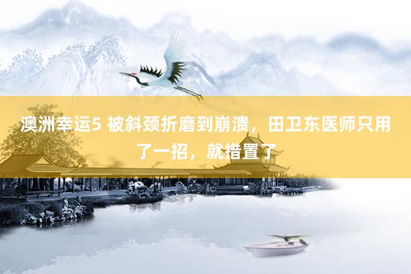 澳洲幸运5 被斜颈折磨到崩溃，田卫东医师只用了一招，就措置了
