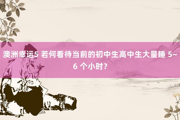 澳洲幸运5 若何看待当前的初中生高中生大量睡 5~6 个小时？