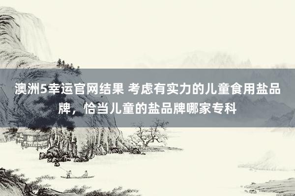 澳洲5幸运官网结果 考虑有实力的儿童食用盐品牌，恰当儿童的盐品牌哪家专科