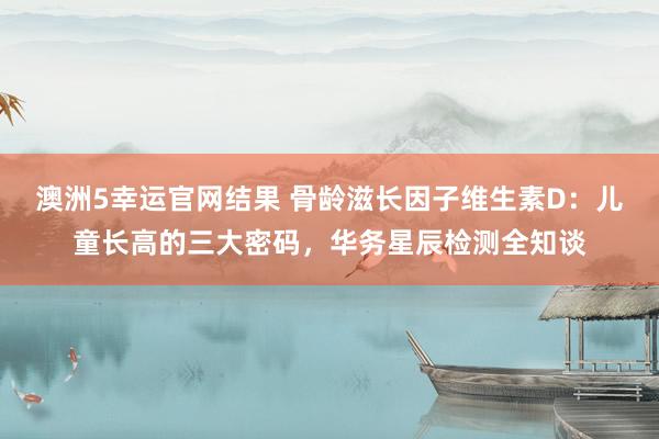 澳洲5幸运官网结果 骨龄滋长因子维生素D：儿童长高的三大密码，华务星辰检测全知谈
