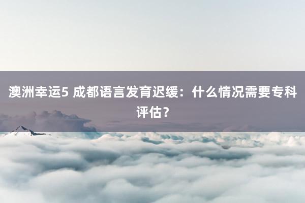 澳洲幸运5 成都语言发育迟缓：什么情况需要专科评估？