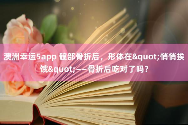 澳洲幸运5app 髋部骨折后，形体在"悄悄挨饿"——骨折后吃对了吗？