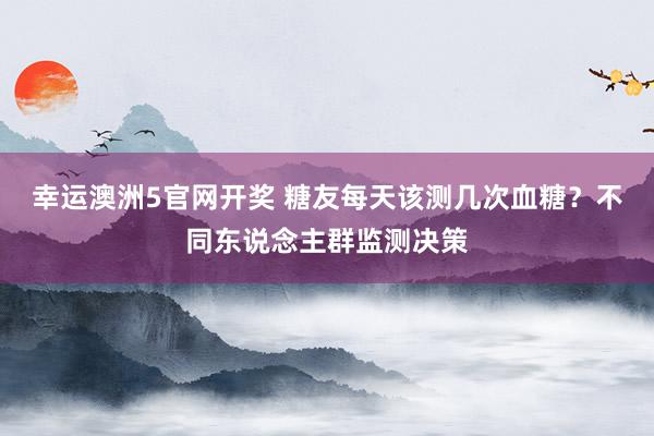 幸运澳洲5官网开奖 糖友每天该测几次血糖？不同东说念主群监测决策