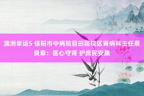 澳洲幸运5 信阳市中病院目田路院区肾病科主任蔡良章：医心守肾 护庶民安康