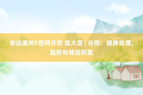 幸运澳洲5官网开奖 狐大医 | 谷雨：健脾祛湿，疏肝和畅迎初夏