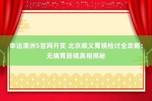 幸运澳洲5官网开奖 北京顺义胃镜检讨全攻略：无痛胃肠镜真相揭秘