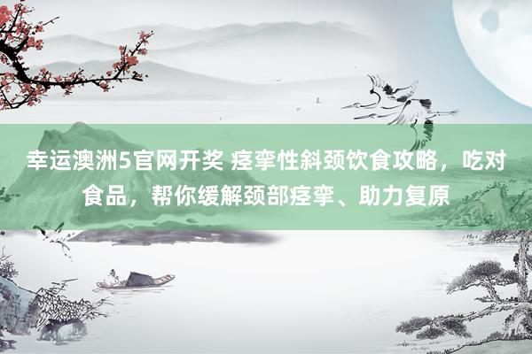 幸运澳洲5官网开奖 痉挛性斜颈饮食攻略，吃对食品，帮你缓解颈部痉挛、助力复原