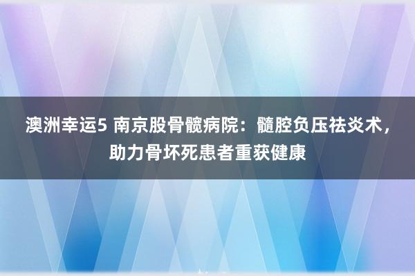 澳洲幸运5 南京股骨髋病院：髓腔负压祛炎术，助力骨坏死患者重获健康