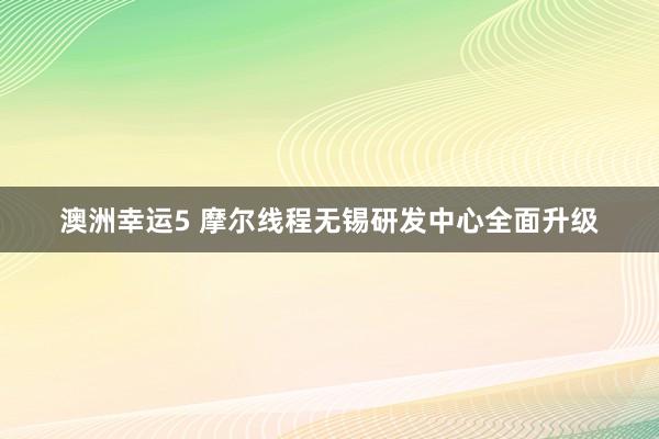 澳洲幸运5 摩尔线程无锡研发中心全面升级