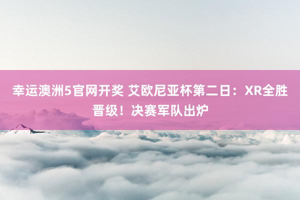 幸运澳洲5官网开奖 艾欧尼亚杯第二日：XR全胜晋级！决赛军队出炉