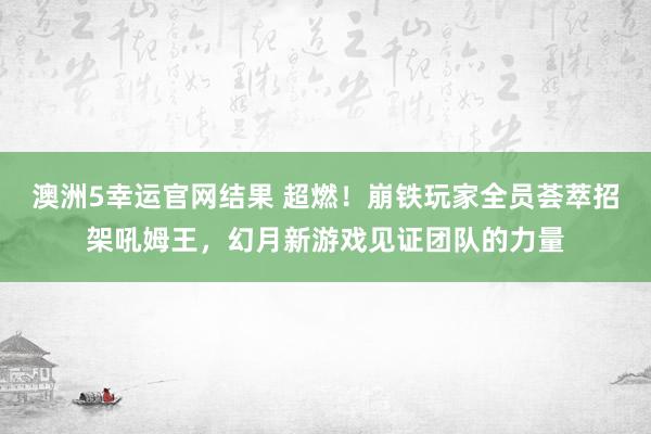 澳洲5幸运官网结果 超燃！崩铁玩家全员荟萃招架吼姆王，幻月新游戏见证团队的力量