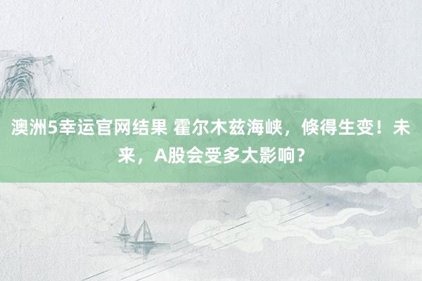 澳洲5幸运官网结果 霍尔木兹海峡，倏得生变！未来，A股会受多大影响？
