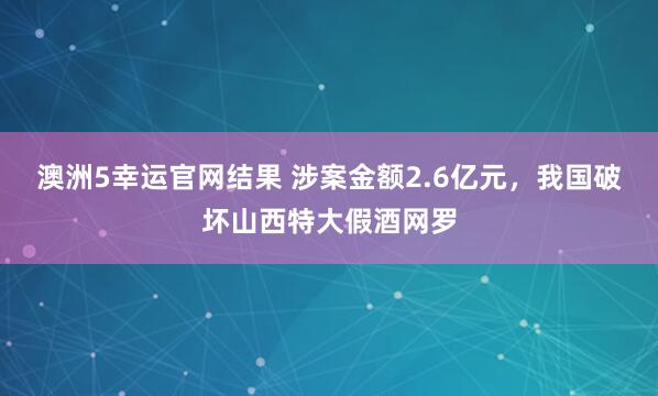 澳洲5幸运官网结果 涉案金额2.6亿元，我国破坏山西特大假酒网罗