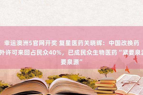 幸运澳洲5官网开奖 复星医药关晓晖：中国改换药对外许可来回占民众40%，已成民众生物医药“紧要泉源”