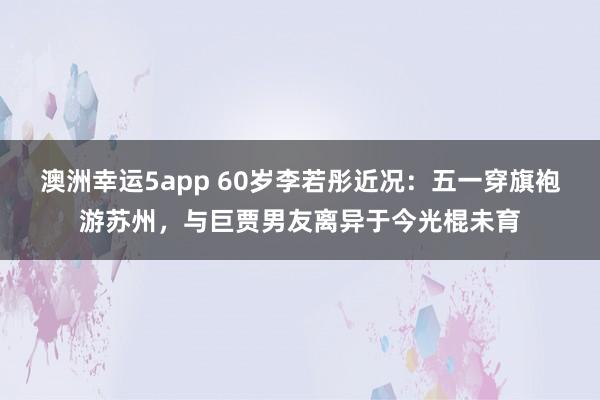 澳洲幸运5app 60岁李若彤近况：五一穿旗袍游苏州，与巨贾男友离异于今光棍未育