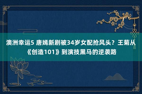 澳洲幸运5 唐嫣新剧被34岁女配抢风头？王菊从《创造101》到演技黑马的逆袭路