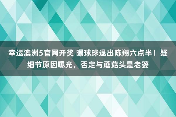 幸运澳洲5官网开奖 曝球球退出陈翔六点半！疑细节原因曝光，否定与蘑菇头是老婆