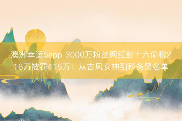 澳洲幸运5app 3000万粉丝网红彭十六偷税216万被罚415万：从古风女神到税务黑名单