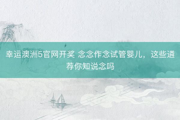 幸运澳洲5官网开奖 念念作念试管婴儿，这些遴荐你知说念吗