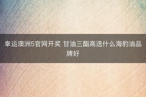 幸运澳洲5官网开奖 甘油三酯高选什么海豹油品牌好