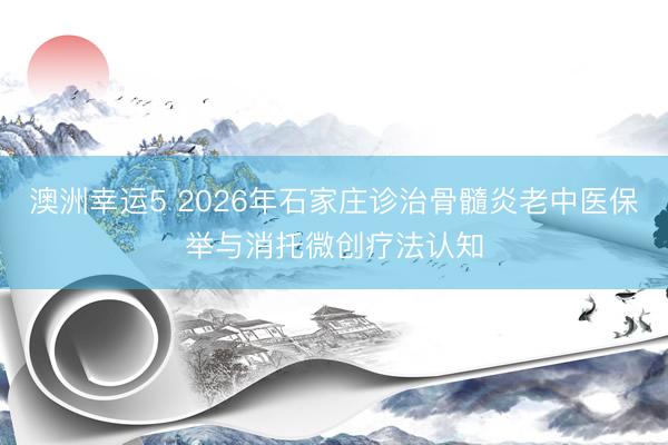 澳洲幸运5 2026年石家庄诊治骨髓炎老中医保举与消托微创疗法认知