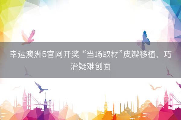 幸运澳洲5官网开奖 “当场取材”皮瓣移植，巧治疑难创面