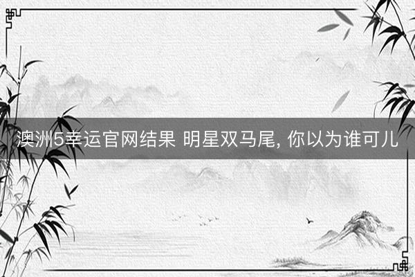 澳洲5幸运官网结果 明星双马尾, 你以为谁可儿