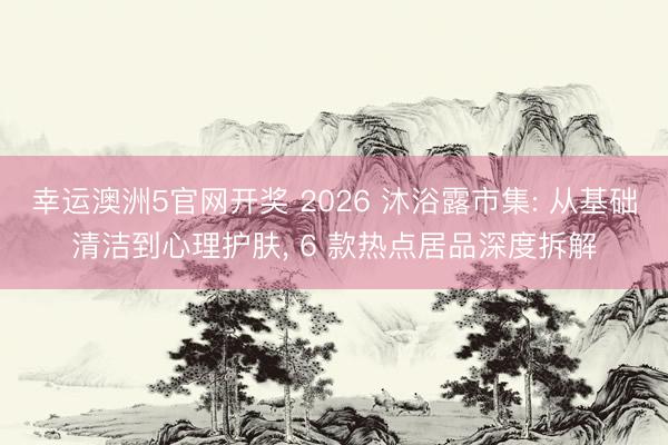 幸运澳洲5官网开奖 2026 沐浴露市集: 从基础清洁到心理护肤, 6 款热点居品深度拆解