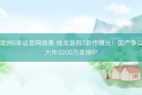 澳洲5幸运官网结果 烛龙装假5新作曝光！国产争议大作3200万卖掉IP