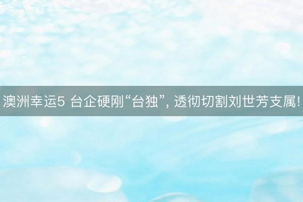澳洲幸运5 台企硬刚“台独”, 透彻切割刘世芳支属!