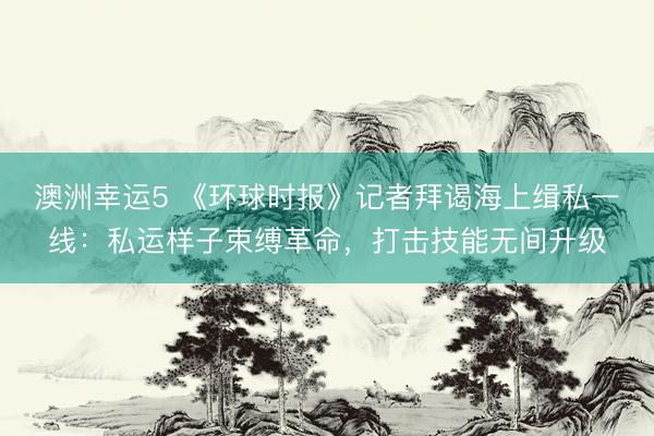 澳洲幸运5 《环球时报》记者拜谒海上缉私一线：私运样子束缚革命，打击技能无间升级