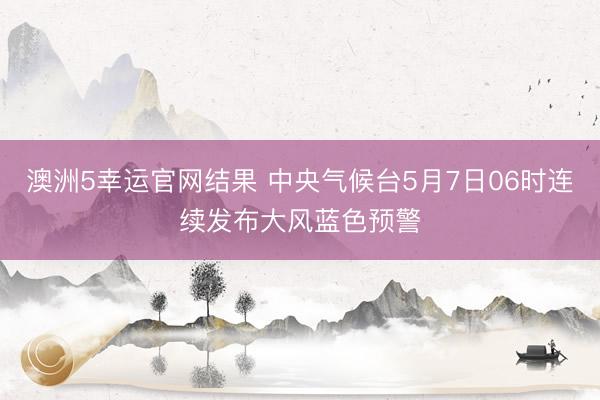 澳洲5幸运官网结果 中央气候台5月7日06时连续发布大风蓝色预警